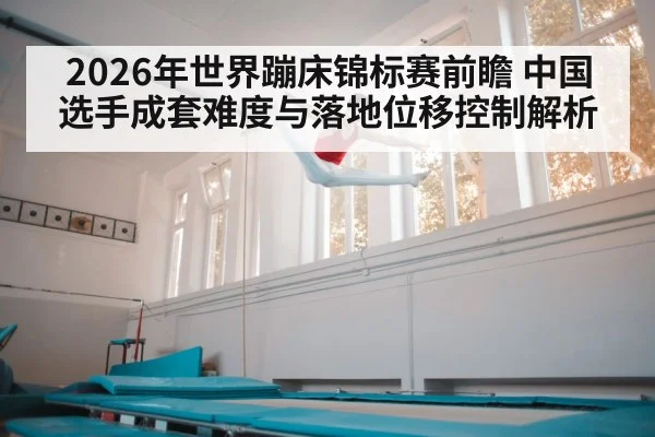 2026年世界蹦床锦标赛前瞻 中国选手成套难度与落地位移控制解析